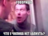 говоришь что у чилика нет хапнуть?