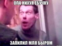 опа нихуя ебучку запилил мля быром