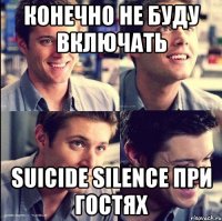 конечно не буду включать suicide silence при гостях