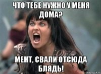 что тебе нужно у меня дома? мент, свали отсюда блядь!