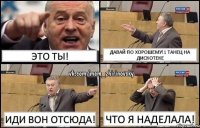 ЭТО ТЫ! ДАВАЙ ПО ХОРОШЕМУ!1 танец на дискотеке иди вон отсюда! что я наделала!