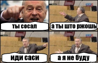 ты сосал а ты што ржошь иди саси а я не буду