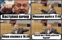 Наступил вечер Мишаня ушёл в 17:40 Лёша свалил в 18:30 Только мы с Аней работать будем?