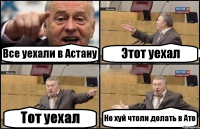 Все уехали в Астану Этот уехал Тот уехал Не хуй чтоли делать в Ате