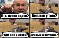 И ты купил ведро? Бмв как у того? Ауди как у этого? Хули СААБ не покупаешь?