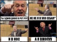 ты эдику давал в рот ??? не не я в ухо еебал" И В НОС А Я ВЖОПУУ