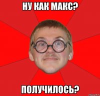 ну как макс? получилось?