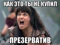 как это ты не купил презерватив
