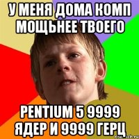 у меня дома комп мощьнее твоего pentium 5 9999 ядер и 9999 герц