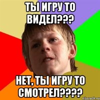 ты игру то видел??? нет, ты игру то смотрел???