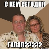 с кем сегодня гулял???