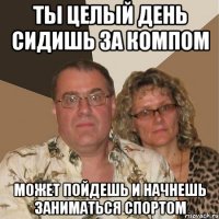 ты целый день сидишь за компом может пойдешь и начнешь заниматься спортом