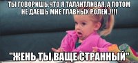 ты говоришь,что я талантливая, а потом не даешь мне главных ролей..!!! "жень ты ваще странный"