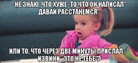 - не знаю, что хуже -то что он написал" давай расстанемся" или то, что через две минуты прислал : " извини , это не тебе"?