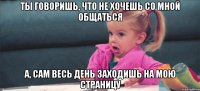 ты говоришь, что не хочешь со мной общаться а, сам весь день заходишь на мою страницу