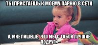 ты пристаёшь к моему парню в сети а, мне пишешь, что мы с тобой лучшие подруги