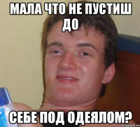 мала что не пустиш до себе под одеялом?