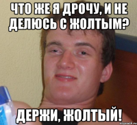 что же я дрочу, и не делюсь с жолтым? держи, жолтый!