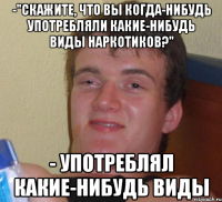 -"скажите, что вы когда-нибудь употребляли какие-нибудь виды наркотиков?" - употреблял какие-нибудь виды