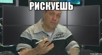 рискуешь 