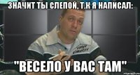 значит ты слепой, т.к я написал: "весело у вас там"