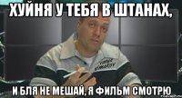 хуйня у тебя в штанах, и бля не мешай, я фильм смотрю