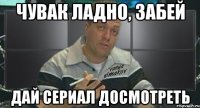 чувак ладно, забей дай сериал досмотреть