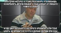 я потерял интерес к этому разговору. что любишь оскорблять других людей, у тебя бомбит от любого чужого слова и ещё жертва оборта, которого уронили, если тебя, блять, не нравится то что я делаю, держи при себе