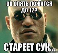 он опять ложится до 12? стареет сук...