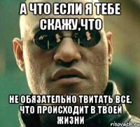 а что если я тебе скажу,что не обязательно твитать все, что происходит в твоей жизни