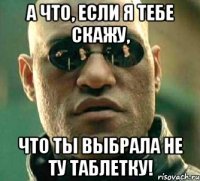 а что, если я тебе скажу, что ты выбрала не ту таблетку!