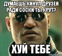 думаешь кинул друзей ради соски ты крут? хуй тебе