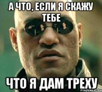 а что, если я скажу тебе что я дам треху