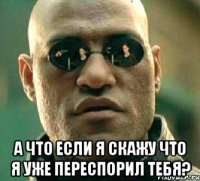  а что если я скажу что я уже переспорил тебя?