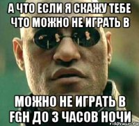 а что если я скажу тебе что можно не играть в можно не играть в fgh до 3 часов ночи