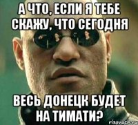 а что, если я тебе скажу, что сегодня весь донецк будет на тимати?