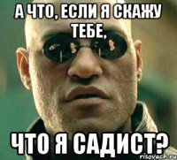 а что, если я скажу тебе, что я садист?