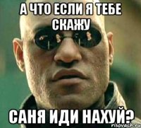 а что если я тебе скажу саня иди нахуй?