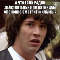 а что если радик действительно по пятницам спокойно смотрит фильмы? 