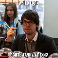 а что если взять тачку у лехи?