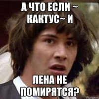 а что если ~ кактус~ и лена не помирятся?