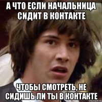 а что если начальница сидит в контакте чтобы смотреть, не сидишь ли ты в контакте