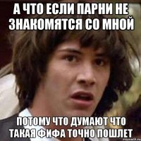 а что если парни не знакомятся со мной потому что думают что такая фифа точно пошлет