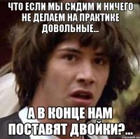 что если мы сидим и ничего не делаем на практике довольные... а в конце нам поставят двойки?...