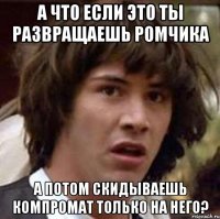 а что если это ты развращаешь ромчика а потом скидываешь компромат только на него?