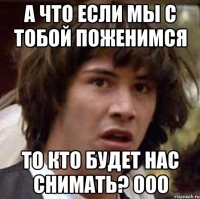 а что если мы с тобой поженимся то кто будет нас снимать? ооо