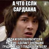 а что если сардаана ради игоря покрасится в рыжую, сделает операцию груди, и будет гладко бриться?