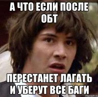 а что если после обт перестанет лагать и уберут все баги