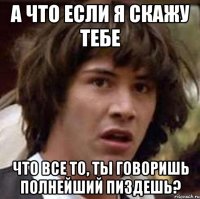 а что если я скажу тебе что все то, ты говоришь полнейший пиздешь?