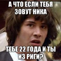 а что если тебя зовут ника тебе 22 года и ты из риги?